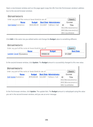 196
Open a new browser window and run the page again (copy the URL from the first browser window's address
box to the second browser window).
Click Edit in the same row you edited earlier and change the Budget value to something different.
In the second browser window, click Update. The Budget amount is successfully changed to this new value.
In the first browser window, click Update. The update fails. The Budget amount is redisplayed using the value
you set in the second browser window, and you see an error message.
 