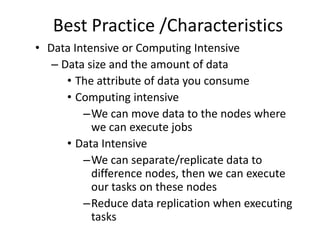 Best Practice /Characteristics
• Data Intensive or Computing Intensive
– Data size and the amount of data
• The attribute of data you consume
• Computing intensive
–We can move data to the nodes where
we can execute jobs
• Data Intensive
–We can separate/replicate data to
difference nodes, then we can execute
our tasks on these nodes
–Reduce data replication when executing
tasks
 