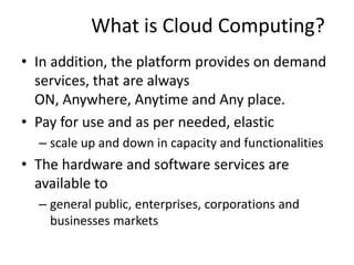 What is Cloud Computing?
• In addition, the platform provides on demand
services, that are always
ON, Anywhere, Anytime and Any place.
• Pay for use and as per needed, elastic
– scale up and down in capacity and functionalities
• The hardware and software services are
available to
– general public, enterprises, corporations and
businesses markets
 