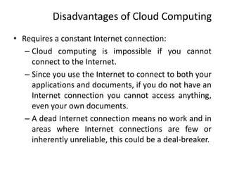 Disadvantages of Cloud Computing
• Requires a constant Internet connection:
– Cloud computing is impossible if you cannot
connect to the Internet.
– Since you use the Internet to connect to both your
applications and documents, if you do not have an
Internet connection you cannot access anything,
even your own documents.
– A dead Internet connection means no work and in
areas where Internet connections are few or
inherently unreliable, this could be a deal-breaker.
 