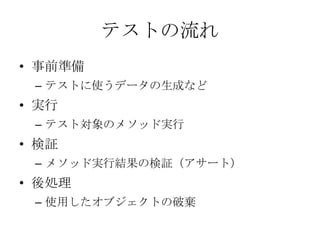 テストの流れ
• 事前準備
– テストに使うデータの生成など
• 実行
– テスト対象のメソッド実行
• 検証
– メソッド実行結果の検証（アサート）
• 後処理
– 使用したオブジェクトの破棄
 