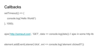 Callbacks
setTimeout(() => {
console.log(‘Hello World!’)
}, 1000);
ajax(‘http://someurl.com’, ‘GET’, data => console.log(data)) // ajax in some http lib
element.addEventListener(‘click’, evt => console.log(‘element clicked!!!’))
 