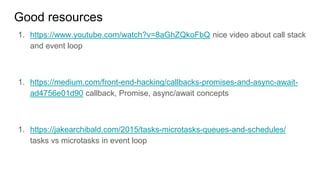 Good resources
1. https://www.youtube.com/watch?v=8aGhZQkoFbQ nice video about call stack
and event loop
1. https://medium.com/front-end-hacking/callbacks-promises-and-async-await-
ad4756e01d90 callback, Promise, async/await concepts
1. https://jakearchibald.com/2015/tasks-microtasks-queues-and-schedules/
tasks vs microtasks in event loop
 