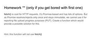 Homework ** (only if you get bored with first one)
fetch() is cool for HTTP requests. It’s Promise-based and has lots of options. But
as Promise resolves/rejects only once and stays immutable, we cannot use it for
reporting file upload progress purposes (PUT). Create a function which would
provide a possible solution for this.
Hint: this function will not use fetch()
 