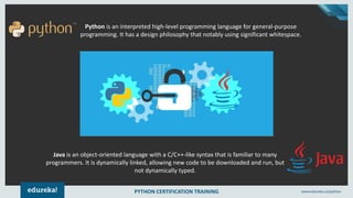 PYTHON CERTIFICATION TRAINING www.edureka.co/python
Java is an object-oriented language with a C/C++-like syntax that is familiar to many
programmers. It is dynamically linked, allowing new code to be downloaded and run, but
not dynamically typed.
Python is an interpreted high-level programming language for general-purpose
programming. It has a design philosophy that notably using significant whitespace.
 