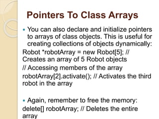 Pointers To Class Arrays
 You can also declare and initialize pointers
to arrays of class objects. This is useful for
creating collections of objects dynamically:
Robot *robotArray = new Robot[5]; //
Creates an array of 5 Robot objects
// Accessing members of the array
robotArray[2].activate(); // Activates the third
robot in the array
 Again, remember to free the memory:
delete[] robotArray; // Deletes the entire
array
 