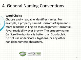 Word Choice
Choose easily readable identifier names. For
example, a property named HorizontalAlignment is
more readable in English than AlignmentHorizontal.
Favor readability over brevity. The property name
CanScrollHorizontally is better than ScrollableX.
Do not use underscores, hyphens, or any other
nonalphanumeric characters.
4. General Naming Conventions
11
 