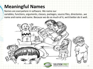 Meaningful Names
Names are everywhere in software. We name our
variables, functions, arguments, classes, packages, source files, directories…we
name and name and name. Because we do so much of it, we’d better do it well.
13
 