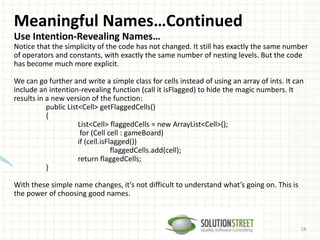 Meaningful Names…Continued
Use Intention-Revealing Names…
Notice that the simplicity of the code has not changed. It still has exactly the same number
of operators and constants, with exactly the same number of nesting levels. But the code
has become much more explicit.
We can go further and write a simple class for cells instead of using an array of ints. It can
include an intention-revealing function (call it isFlagged) to hide the magic numbers. It
results in a new version of the function:
public List<Cell> getFlaggedCells()
{
List<Cell> flaggedCells = new ArrayList<Cell>();
for (Cell cell : gameBoard)
if (cell.isFlagged())
flaggedCells.add(cell);
return flaggedCells;
}
With these simple name changes, it’s not difficult to understand what’s going on. This is
the power of choosing good names.
18
 