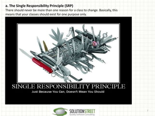 7
a. The Single Responsibility Principle (SRP)
There should never be more than one reason for a class to change. Basically, this
means that your classes should exist for one purpose only.
 