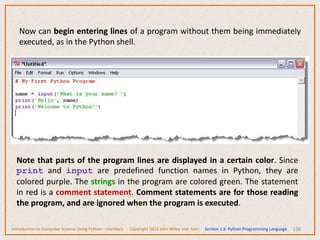 138
Now can begin entering lines of a program without them being immediately
executed, as in the Python shell.
Note that parts of the program lines are displayed in a certain color. Since
print and input are predefined function names in Python, they are
colored purple. The strings in the program are colored green. The statement
in red is a comment statement. Comment statements are for those reading
the program, and are ignored when the program is executed.
Introduction to Computer Science Using Python – Dierbach Copyright 2013 John Wiley and Sons Section 1.6 Python Programming Language
 