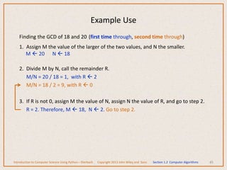Finding the GCD of 18 and 20 (first time through, second time through)
1. Assign M the value of the larger of the two values, and N the smaller.
M  20 N  18
2. Divide M by N, call the remainder R.
M/N = 20 / 18 = 1, with R  2
M/N = 18 / 2 = 9, with R  0
3. If R is not 0, assign M the value of N, assign N the value of R, and go to step 2.
R = 2. Therefore, M  18, N  2. Go to step 2.
45
Example Use
Introduction to Computer Science Using Python – Dierbach Copyright 2013 John Wiley and Sons Section 1.2 Computer Algorithms
 