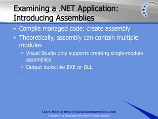 Examining a .NET Application:
Introducing Assemblies
• Compile managed code: create assembly
• Theoretically, assembly can contain multiple
  modules
   Visual Studio only supports creating single-module
    assemblies
   Output looks like EXE or DLL




          Learn More @ http://www.learnnowonline.com
             Copyright © by Application Developers Training Company
 