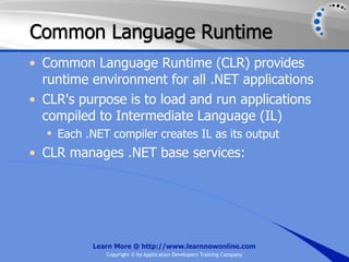 Common Language Runtime
• Common Language Runtime (CLR) provides
  runtime environment for all .NET applications
• CLR's purpose is to load and run applications
  compiled to Intermediate Language (IL)
   Each .NET compiler creates IL as its output
• CLR manages .NET base services:




          Learn More @ http://www.learnnowonline.com
             Copyright © by Application Developers Training Company
 