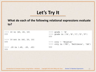 Let’s Try It
12
What do each of the following relational expressions evaluate
to?
Introduction to Computer Science Using Python – Dierbach Copyright 2013 John Wiley and Sons Section 3.2 Boolean Expressions
 