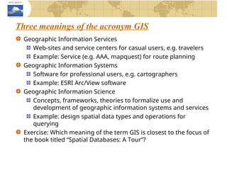 Three meanings of the acronym GIS
Geographic Information Services
Web-sites and service centers for casual users, e.g. travelers
Example: Service (e.g. AAA, mapquest) for route planning
Geographic Information Systems
Software for professional users, e.g. cartographers
Example: ESRI Arc/View software
Geographic Information Science
Concepts, frameworks, theories to formalize use and
development of geographic information systems and services
Example: design spatial data types and operations for
querying
Exercise: Which meaning of the term GIS is closest to the focus of
the book titled “Spatial Databases: A Tour”?
 