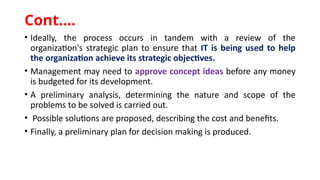 • Ideally, the process occurs in tandem with a review of the
organization's strategic plan to ensure that IT is being used to help
the organization achieve its strategic objectives.
• Management may need to approve concept ideas before any money
is budgeted for its development.
• A preliminary analysis, determining the nature and scope of the
problems to be solved is carried out.
• Possible solutions are proposed, describing the cost and benefits.
• Finally, a preliminary plan for decision making is produced.
Cont.…
 