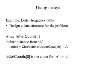 Using arrays
Example: Letter frequency table
• Design a data structure for the problem
Array: letterCounts[ ]
index: distance from ‘A’
index = Character.toUpperCase(ch) – ‘A’
letterCounts[0] is the count for ‘A’ or ‘a’
 