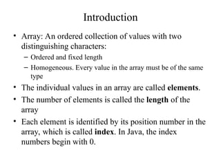 Introduction
• Array: An ordered collection of values with two
distinguishing characters:
– Ordered and fixed length
– Homogeneous. Every value in the array must be of the same
type
• The individual values in an array are called elements.
• The number of elements is called the length of the
array
• Each element is identified by its position number in the
array, which is called index. In Java, the index
numbers begin with 0.
 