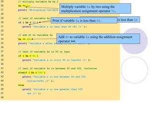 25 // multiply variable $a by 2
26 $a *= 2;
27 print( "Multiplying variable a by 2 yields $a <br />" );
28
29 // test if variable $a is less than 50
30 if ( $a < 50 )
31 print( "Variable a is less than 50 <br />" );
32
33 // add 40 to variable $a
34 $a += 40;
35 print( "Variable a after adding 40 is $a <br />" );
36
37 // test if variable $a is 50 or less
38 if ( $a < 51 )
39 print( "Variable a is still 50 or less<br />" );
40
41 // test if variable $a is between 50 and 100, inclusive
42 elseif ( $a < 101 )
43 print( "Variable a is now between 50 and 100,
44 inclusive<br />" );
45 else
46 print( "Variable a is now greater than 100
47 <br />" );
48
Multiply variable $a by two using the
multiplication assignment operator *=.
Test whether variable $a is less than 50
Add 40 to variable $a using the addition assignment
operator +=.
Print if variable $a is less than 50.
 