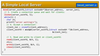 bind(server_sockfd,(struct sockaddr*)&server_address, server_len);
// 3. Create a connection queue and wait for clients:
listen(server_sockfd, 5);
while(1) {
char ch;
printf("server waitingn");
// 4. Accept a connection:
client_len = sizeof(client_address);
client_sockfd = accept(server_sockfd,(struct sockaddr *)&client_address,
&client_len);
// 5. Read and write to client on client_sockfd:
read(client_sockfd, &ch, 1);
ch++;
write(client_sockfd, &ch, 1);
close(client_sockfd);
}
}
A Simple Local Server local_server.c
 