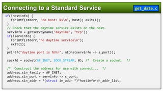 if(!hostinfo) {
fprintf(stderr, "no host: %sn", host); exit(1);
}
// Check that the daytime service exists on the host.
servinfo = getservbyname("daytime", "tcp");
if(!servinfo) {
fprintf(stderr,"no daytime servicen");
exit(1);
}
printf("daytime port is %dn", ntohs(servinfo -> s_port));
sockfd = socket(AF_INET, SOCK_STREAM, 0); /* Create a socket. */
/* Construct the address for use with connect... */
address.sin_family = AF_INET;
address.sin_port = servinfo -> s_port;
address.sin_addr = *(struct in_addr *)*hostinfo->h_addr_list;
Connecting to a Standard Service get_date.c
 