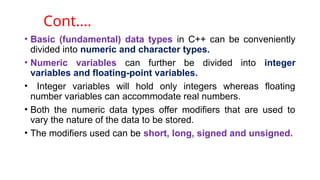 • Basic (fundamental) data types in C++ can be conveniently
divided into numeric and character types.
• Numeric variables can further be divided into integer
variables and floating-point variables.
• Integer variables will hold only integers whereas floating
number variables can accommodate real numbers.
• Both the numeric data types offer modifiers that are used to
vary the nature of the data to be stored.
• The modifiers used can be short, long, signed and unsigned.
Cont.…
 