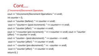 // Increment/Decrement Operators
cout << "nIncrement/Decrement Operations:" << endl;
int counter = 5;
cout << "counter (before): " << counter << endl;
cout << "counter++ (post-increment): " << counter++ << endl;
cout << "counter (after): " << counter << endl;
cout << "++counter (pre-increment): " << ++counter << endl; cout << "counter
(after): " << counter << endl;
cout << "counter-- (post-decrement): " << counter-- << endl;
cout << "counter (after): " << counter << endl;
cout << "--counter (pre-decrement): " << --counter << endl;
cout << "counter (after): " << counter << endl;
return 0; }
Cont.…
 