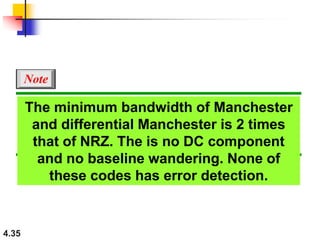 4.35
The minimum bandwidth of Manchester
and differential Manchester is 2 times
that of NRZ. The is no DC component
and no baseline wandering. None of
these codes has error detection.
Note
 