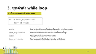 23
3. ชุดคาสั่ง while loop
3.1 ไวยากรณ์ชุดคาสั่ง while loop
while test_expression:
Body of while
while คือ คาสาคัญที่กาหนดมาให้แจ้งคอมไพเลอร ์ทราบว่าเป็ นการวนซ้า
test_expression คือ นิพจน์ทดสอบถ้าผลของนิพจน์เป็ นจริงให้ทางานในลูป
colon ( : ) คือ สัญลักษณ์สิ้นสุดส่วนหัวของ while
Body of while คือ ส่วนของชุดคาสั่งที่ดาเนินการภายใน while loop
 