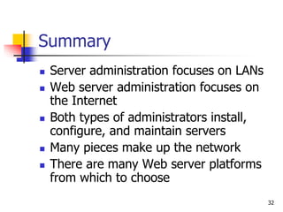 32
Summary
 Server administration focuses on LANs
 Web server administration focuses on
the Internet
 Both types of administrators install,
configure, and maintain servers
 Many pieces make up the network
 There are many Web server platforms
from which to choose
 