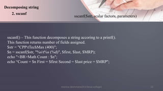 monica deshmane(H.V.Desai college) 22
sscanf() – This function decomposes a string accoring to a printf().
This function returns number of fields assigned.
$str = "CPPtTechMax (400)";
$n = sscanf($str, "%st%s (%d)", $first, $last, $MRP);
echo "<BR>Math Count : $n";
echo “Count = $n First = $first Second = $last price = $MRP";
Decomposing string
2. sscanf
sscanf($str, scalar factors, parameters)
 