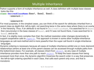 • .
Multiple Inheritance
By Dr. Sharada Patil
Python supports a form of multiple inheritance as well. A class definition with multiple base classes
looks like this:
class DerivedClassName(Base1, Base2, Base3):
<statement-1>
. . .
<statement-N>
For most purposes, in the simplest cases, you can think of the search for attributes inherited from a
parent class as depth-first, left-to-right, not searching twice in the same class where there is an overlap
in the hierarchy. Thus, if an attribute is not found in DerivedClassName, it is searched for in Base1,
then (recursively) in the base classes of Base1, and if it was not found there, it was searched for in
Base2, and so on.
In fact, it is slightly more complex than that; the method resolution order changes dynamically to
support cooperative calls to super(). This approach is known in some other multiple-inheritance
languages as call-next-method and is more powerful than the super call found in single-inheritance
languages.
Dynamic ordering is necessary because all cases of multiple inheritance exhibit one or more diamond
relationships (where at least one of the parent classes can be accessed through multiple paths from
the bottommost class). For example, all classes inherit from object, so any case of multiple
inheritance provides more than one path to reach object. To keep the base classes from being
accessed more than once, the dynamic algorithm linearizes the search order in a way that preserves
the left-to-right ordering specified in each class, that calls each parent only once, and that is
monotonic
 