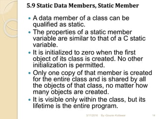 5.9 Static Data Members, Static Member
 A data member of a class can be
qualified as static.
 The properties of a static member
variable are similar to that of a C static
variable.
 It is initialized to zero when the first
object of its class is created. No other
initialization is permitted.
 Only one copy of that member is created
for the entire class and is shared by all
the objects of that class, no matter how
many objects are created.
 It is visible only within the class, but its
lifetime is the entire program.
3/11/2016 14By:-Gourav Kottawar
 