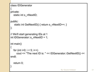 3/11/2016 21
class IDGenerator
{
private:
static int s_nNextID;
public:
static int GetNextID() { return s_nNextID++; }
};
// We'll start generating IDs at 1
int IDGenerator::s_nNextID = 1;
int main()
{
for (int i=0; i < 5; i++)
cout << "The next ID is: " << IDGenerator::GetNextID() <<
endl;
return 0;
}
By:-Gourav Kottawar
 