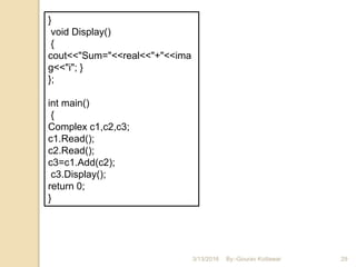 3/13/2016 29
}
void Display()
{
cout<<"Sum="<<real<<"+"<<ima
g<<"i"; }
};
int main()
{
Complex c1,c2,c3;
c1.Read();
c2.Read();
c3=c1.Add(c2);
c3.Display();
return 0;
}
By:-Gourav Kottawar
 