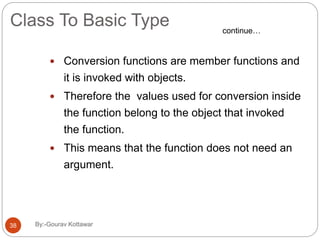 Class To Basic Type
 Conversion functions are member functions and
it is invoked with objects.
 Therefore the values used for conversion inside
the function belong to the object that invoked
the function.
 This means that the function does not need an
argument.
continue…
38 By:-Gourav Kottawar
 