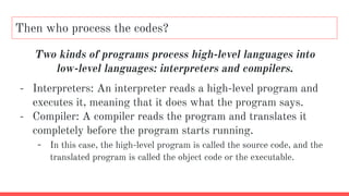 Then who process the codes?
Two kinds of programs process high-level languages into
low-level languages: interpreters and compilers.
- Interpreters: An interpreter reads a high-level program and
executes it, meaning that it does what the program says.
- Compiler: A compiler reads the program and translates it
completely before the program starts running.
- In this case, the high-level program is called the source code, and the
translated program is called the object code or the executable.
 
