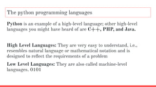 The python programming languages
Python is an example of a high-level language; other high-level
languages you might have heard of are C++, PHP, and Java.
High Level Languages: They are very easy to understand, i.e.,
resembles natural language or mathematical notation and is
designed to reﬂect the requirements of a problem
Low Level Languages: They are also called machine-level
languages. 0101
 