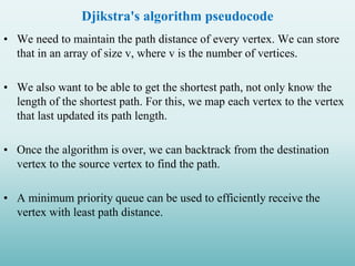 Djikstra's algorithm pseudocode
• We need to maintain the path distance of every vertex. We can store
that in an array of size v, where v is the number of vertices.
• We also want to be able to get the shortest path, not only know the
length of the shortest path. For this, we map each vertex to the vertex
that last updated its path length.
• Once the algorithm is over, we can backtrack from the destination
vertex to the source vertex to find the path.
• A minimum priority queue can be used to efficiently receive the
vertex with least path distance.
 