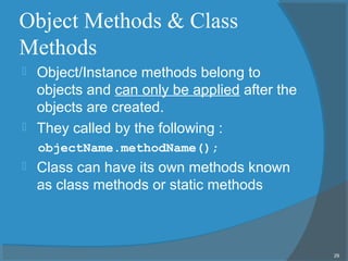 Object Methods & Class
Methods
 Object/Instance methods belong to
objects and can only be applied after the
objects are created.
 They called by the following :
objectName.methodName();
 Class can have its own methods known
as class methods or static methods
29
 
