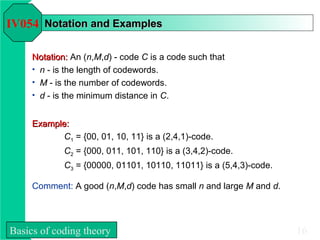 IV054 Notation and Examples

     Notation: An (n,M,d) - code C is a code such that
     • n - is the length of codewords.
     • M - is the number of codewords.
     • d - is the minimum distance in C.


     Example:
           C1 = {00, 01, 10, 11} is a (2,4,1)-code.
             C2 = {000, 011, 101, 110} is a (3,4,2)-code.
             C3 = {00000, 01101, 10110, 11011} is a (5,4,3)-code.

     Comment: A good (n,M,d) code has small n and large M and d.




Basics of coding theory                                             16
 