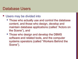 Database Users
 Users may be divided into
 Those who actually use and control the database
content, and those who design, develop and
maintain database applications (called “Actors on
the Scene”), and
 Those who design and develop the DBMS
software and related tools, and the computer
systems operators (called “Workers Behind the
Scene”).
 