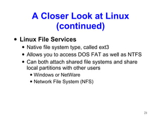 A Closer Look at Linux (continued) Linux File Services Native file system type, called ext3 Allows you to access DOS FAT as well as NTFS Can both attach shared file systems and share local partitions with other users Windows or NetWare Network File System (NFS) 