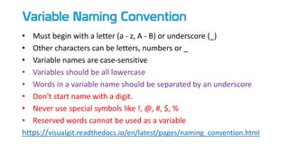 Variable Naming Convention
• Must begin with a letter (a - z, A - B) or underscore (_)
• Other characters can be letters, numbers or _
• Variable names are case-sensitive
• Variables should be all lowercase
• Words in a variable name should be separated by an underscore
• Don't start name with a digit.
• Never use special symbols like !, @, #, $, %
• Reserved words cannot be used as a variable
https://visualgit.readthedocs.io/en/latest/pages/naming_convention.html
 