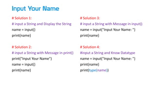 Input Your Name
# Solution 1:
# input a String and Display the String
name = input()
print(name)
# Solution 2:
# input a String with Message in print()
print("Input Your Name")
name = input()
print(name)
# Solution 3:
# input a String with Message in input()
name = input("Input Your Name: ")
print(name)
# Solution 4:
#input a String and Know Datatype
name = input("Input Your Name: ")
print(name)
print(type(name))
 
