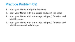 Practice Problem 0.2
1. Input your Name and print the value
2. Input your Name with a massage and print the value
3. Input your Name with a massage in input() function and
print the value
4. Input your Name with a massage in input() function and
print the value with data type
 