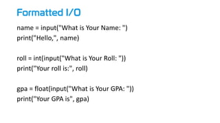 Formatted I/O
name = input("What is Your Name: ")
print("Hello,", name)
roll = int(input("What is Your Roll: "))
print("Your roll is:", roll)
gpa = float(input("What is Your GPA: "))
print("Your GPA is", gpa)
 