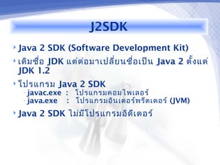 J2SDK
 Java   2 SDK (Software Development Kit)
 เดิม ชื่อ
         JDK แต่ต ่อ มาเปลี่ย นชื่อ เป็น Java 2 ตั้ง แต่
  JDK 1.2
 โปรแกรม     Java 2 SDK
   • javac.exe   : โปรแกรมคอมไพเลอร์
   • java.exe    : โปรแกรมอิน เตอร์พ รีต เตอร์ (JVM)
 Java   2 SDK ไม่ม โ ปรแกรมอิด ีเ ตอร์
                    ี
 