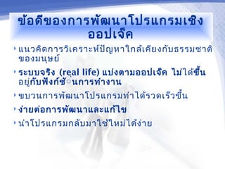 ข้อ ดีข องการพัฒ นาโปรแกรมเชิง
              ออปเจ็ค
 แนวคิด การวิเ คราะห์ป ัญ หาใกล้เ คีย งกับ ธรรมชาติ
 ของมนุษ ย์
 ระบบจริง    (real life) แบ่ง ตามออปเจ็ค ไม่ไ ด้ข ึ้น
 อยูก ับ ฟัง ก์ช ั่ น การทำา งาน
    ่               ่
 ขบวนการพัฒ นาโปรแกรมทำา ได้ร วดเร็ว ขึน
                                        ้
 ง่า ยต่อ การพัฒ นาและแก้ไ ข

 นำา โปรแกรมกลับ มาใช้ใ หม่ไ ด้ง ่า ย
 